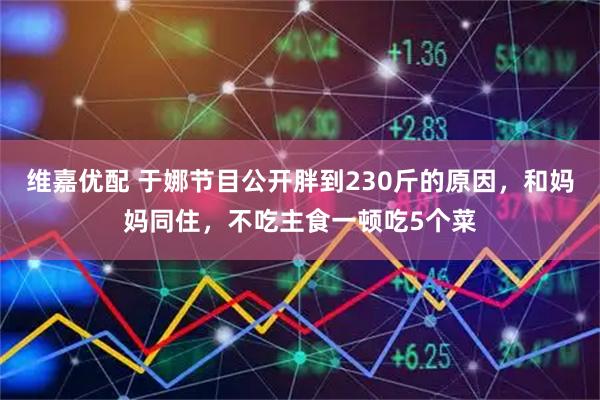 维嘉优配 于娜节目公开胖到230斤的原因，和妈妈同住，不吃主食一顿吃5个菜
