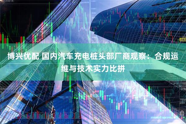博兴优配 国内汽车充电桩头部厂商观察：合规运维与技术实力比拼