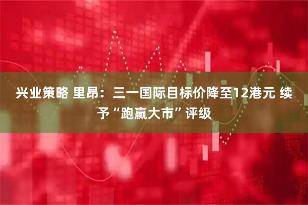 兴业策略 里昂：三一国际目标价降至12港元 续予“跑赢大市”评级
