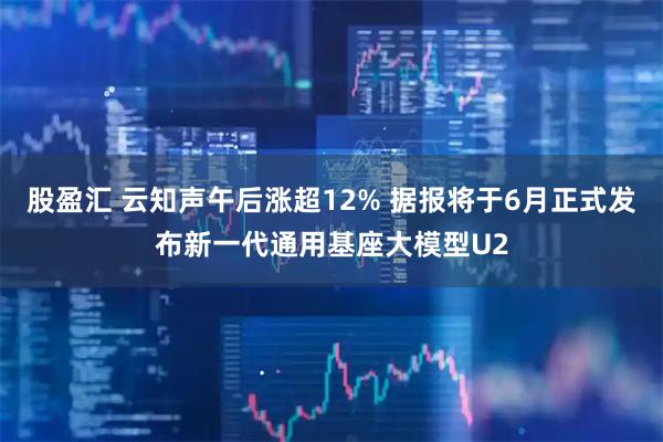 股盈汇 云知声午后涨超12% 据报将于6月正式发布新一代通用基座大模型U2