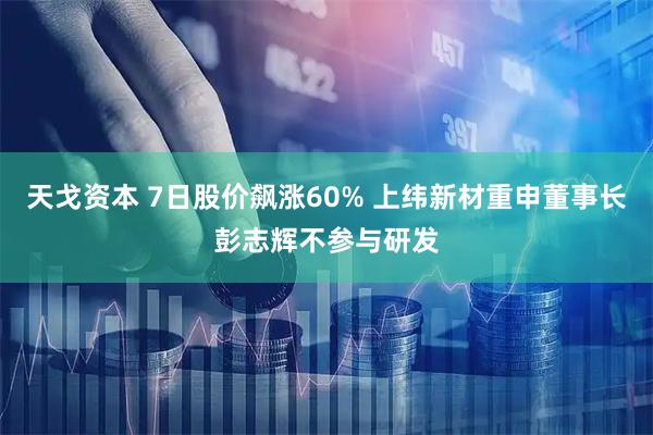 天戈资本 7日股价飙涨60% 上纬新材重申董事长彭志辉不参与研发
