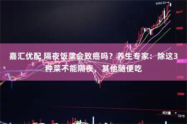 嘉汇优配 隔夜饭菜会致癌吗？养生专家：除这3种菜不能隔夜，其他随便吃