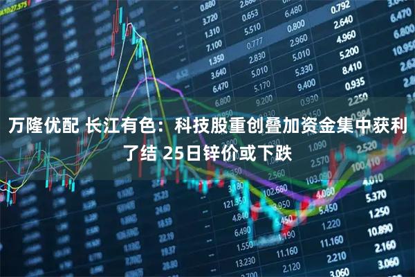 万隆优配 长江有色：科技股重创叠加资金集中获利了结 25日锌价或下跌