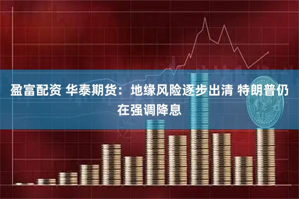 盈富配资 华泰期货:地缘风险逐步出清 特朗普仍在强调降息