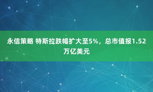 永信策略 特斯拉跌幅扩大至5%，总市值报1.52万亿美元