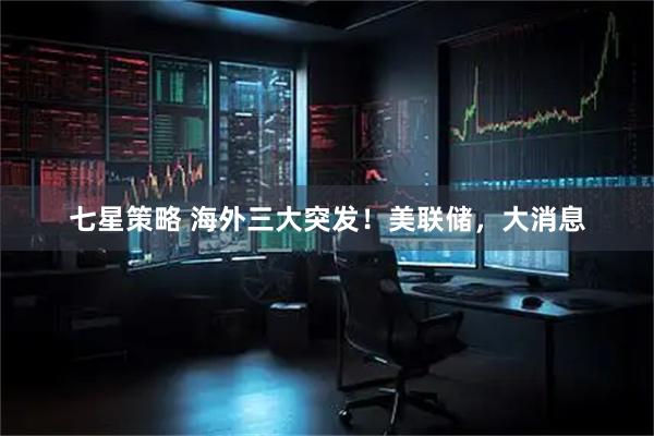 七星策略 海外三大突发！美联储，大消息