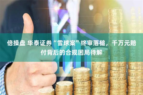 倍操盘 华泰证券“雪球案”终审落槌，千万元赔付背后的合规困局待解