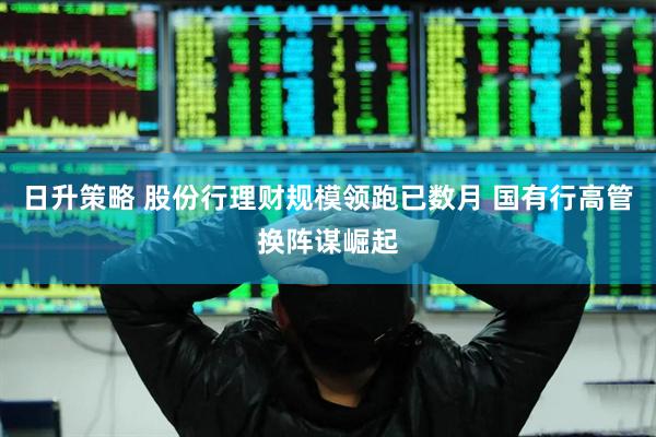 日升策略 股份行理财规模领跑已数月 国有行高管换阵谋崛起