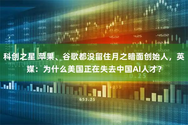 科创之星 苹果、谷歌都没留住月之暗面创始人，英媒：为什么美国正在失去中国AI人才？