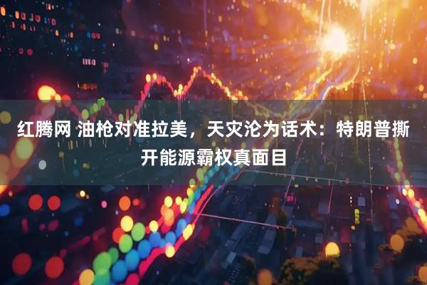 红腾网 油枪对准拉美，天灾沦为话术：特朗普撕开能源霸权真面目