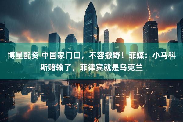 博星配资 中国家门口，不容撒野！菲媒：小马科斯赌输了，菲律宾就是乌克兰